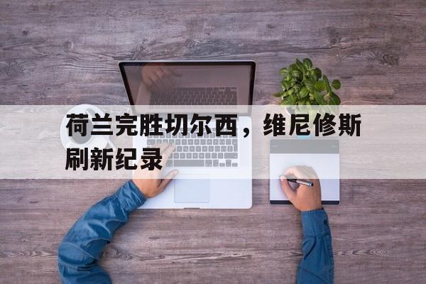 荷兰完胜切尔西，维尼修斯刷新纪录